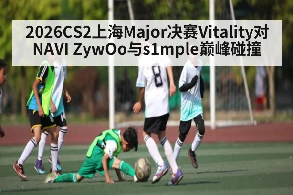 2026CS2上海Major决赛Vitality对NAVI ZywOo与s1mple巅峰碰撞