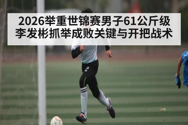 2026举重世锦赛男子61公斤级李发彬抓举成败关键与开把战术