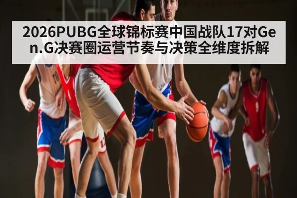 2026PUBG全球锦标赛中国战队17对Gen.G决赛圈运营节奏与决策全维度拆解