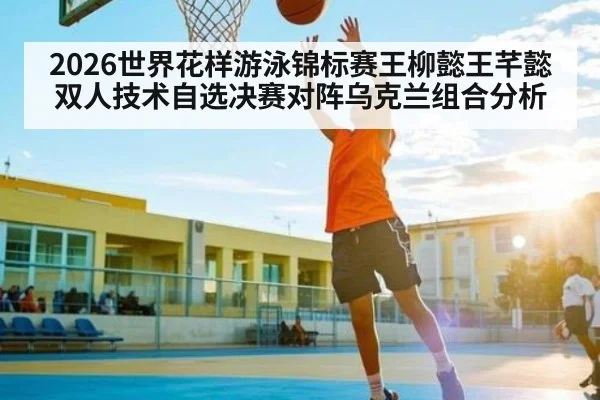 2026世界花样游泳锦标赛王柳懿王芊懿双人技术自选决赛对阵乌克兰组合分析